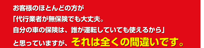 お客様のほどんどの方が「代行業者が無保険でも大丈夫。自分の車の保険は、誰が運転していても使えるから」と思っていますが、それは全くの間違いです。