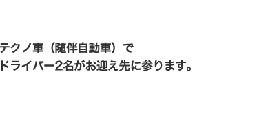 テクノ車（随伴自動車）でドライバー2名がお迎え先に参ります。