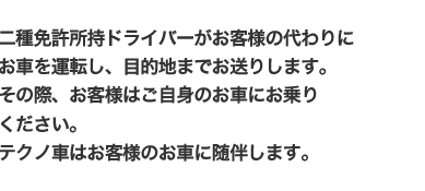 二種免許所持ドライバーがお客様の代わりにお車を運転し、目的地までお送りします。その際、お客様はご自身のお車にお乗りください。テクノ車はお客様のお車に随伴します。